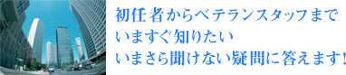 初任者からベテランスタッフまでいますぐ知りたいいまさら聞けない疑問に答えます!